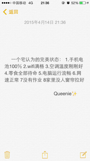 备忘录文字。一个宅认为的完美状态： 1.手机电池100％ 2.wifi满格 3.空调温度刚刚好 4.零食全部待命 5.电脑运行流畅 6.网速正常 7没有作业 8家里没人窗帘拉好