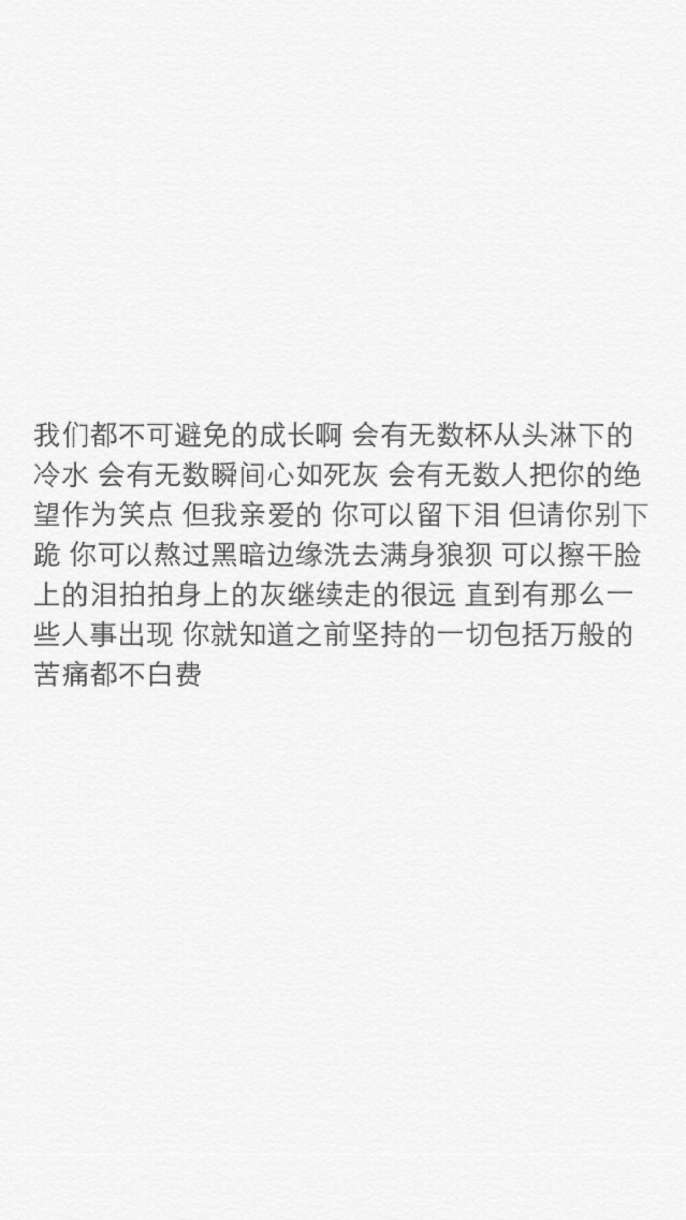 iphone壁纸 文字控 我们都不可避免的成长啊 会有无数杯从头淋下的冷水 会有无数瞬间心如死灰 会有无数人把你的绝望作为笑点 但我亲爱的 你可以留下泪 但请你别下跪 你可以熬过黑暗边缘洗去满身狼狈 可以擦干脸上的泪拍拍身上的灰继续走的很远 直到有那么一些人事出现 你就知道之前坚持的一切包括万般的苦痛都不白费