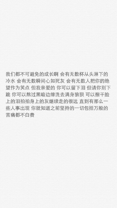 iphone壁纸 文字控 我们都不可避免的成长啊 会有无数杯从头淋下的冷水 会有无数瞬间心如死灰 会有无数人把你的绝望作为笑点 但我亲爱的 你可以留下泪 但请你别下跪 你可以熬过黑暗边缘洗去满身狼狈 可以擦干脸上的泪…