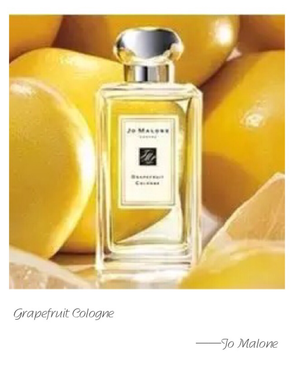 Jo Malone  Grapefruit Cologne Top Note: Grapefruit Heart Note: Rosemary Base Note: Moss Abundant grapefruit groves in coastal Spain. Rosemary, peppermint and pimento add perfect piquancy to grapefruit's bright and sunny nature. Uplifting and refreshing.