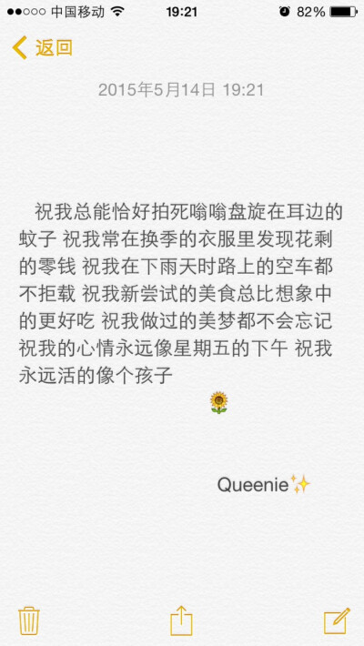 备忘录文字。祝我总能恰好拍死嗡嗡盘旋在耳边的蚊子 祝我常在换季的衣服里发现花剩的零钱 祝我在下雨天时路上的空车都不拒载 祝我新尝试的美食总比想象中的更好吃 祝我做过的美梦都不会忘记 祝我的心情永远像星期五…