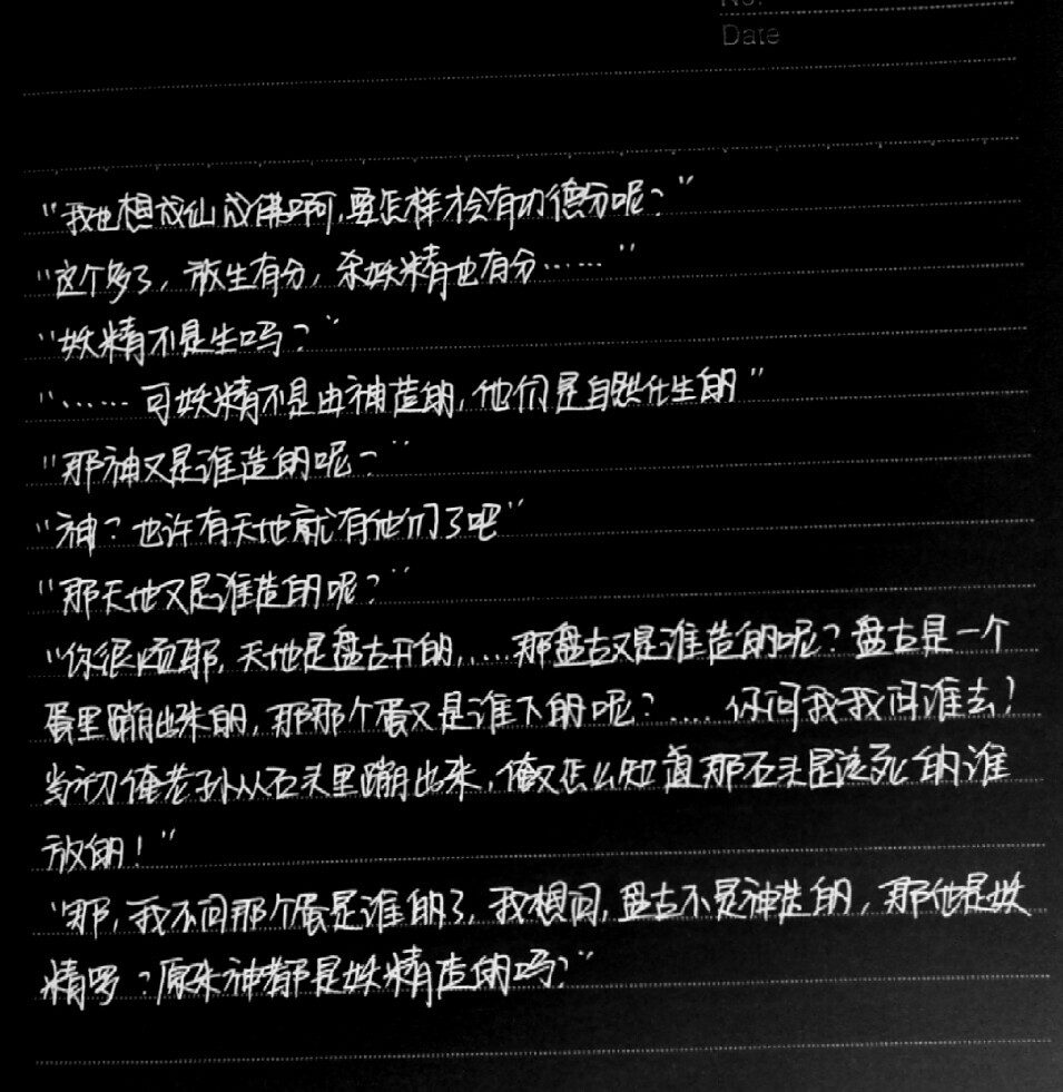 “妖精不是生么？” “……可妖精不是由神造的，他们是自然化生的?！?“那神又是由谁造的呢？” “神？也许有天地就有他们了吧?！?“那天地又是谁造的呢？” “你很烦耶！天地是盘古开的……那盘古又是谁造的呢？盘古是一个蛋里蹦出来的，那那个蛋又是谁下的呢？……你问我我问谁去！当初俺老孙从石头里蹦出来，俺又怎么知道那石头是该死的谁放的！” “那，我不问那个蛋是谁的了，我想问，盘古不是神造的，那他是妖精罗？原来神都是妖精造的吗？” ——手写今何在《悟空传》经典语录