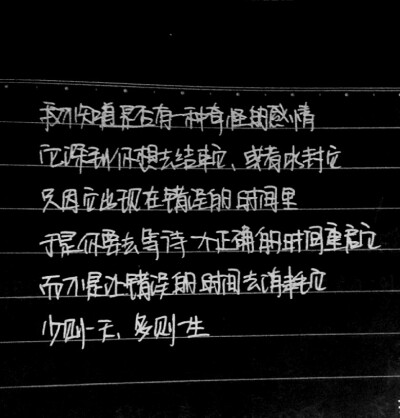 我不知道是否有一种奇怪的感情，它深到你想去结束它，或者冰封它。只因它出现在错误的时间里，于是你要去等待一个正确的时间重启它，而不是让错误的时间去消耗它。少则一天，多则一生。——手写韩寒作品经典语录