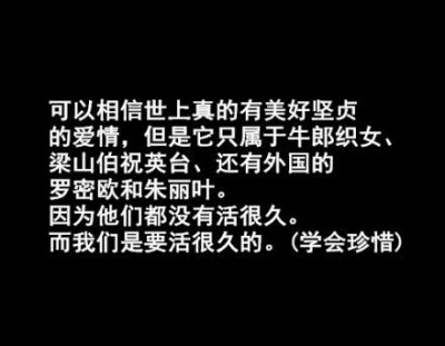 可以相信世界上真的有美好坚贞的爱情，但它只属于牛郎织女，梁山伯祝英台，还有外国的罗密欧与朱丽叶，因为他们没有活很久，而我们要活很久。（学会珍惜0