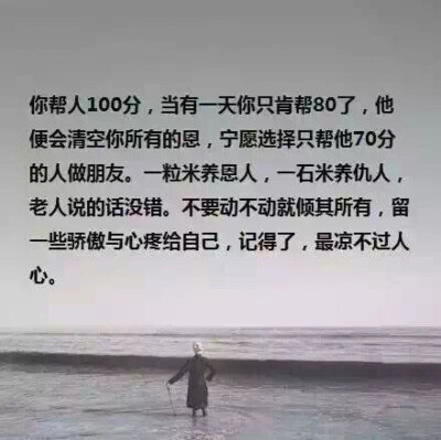  你帮人100分，当有一天你只肯帮80了，他便会清空你所有的恩，宁愿选择只帮他70分的人做朋友。一粒米养恩人，一石米养仇人，老人说的话没错。不要动不动就倾其所有，留一些骄傲与心疼给自己，记得了，最凉不过人心。