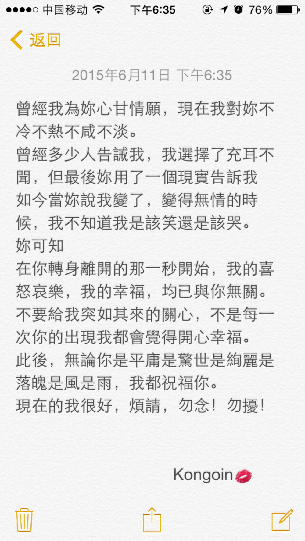 曾經我為妳心甘情願，現在我對妳不冷不熱不咸不淡。 曾經多少人告誡我，我選擇了充耳不聞，但最後妳用了一個現實告訴我 如今當妳說我變了，變得無情的時候，我不知道我是該笑還是該哭。 妳可知 在你轉身離開的那一秒開始，我的喜怒哀樂，我的幸福，均已與你無關。 不要給我突如其來的關心，不是每一次你的出現我都會覺得開心幸福。 此後，無論你是平庸是驚世是絢麗是落魄是風是雨，我都祝福你。 現在的我很好，煩請，勿念！勿擾！