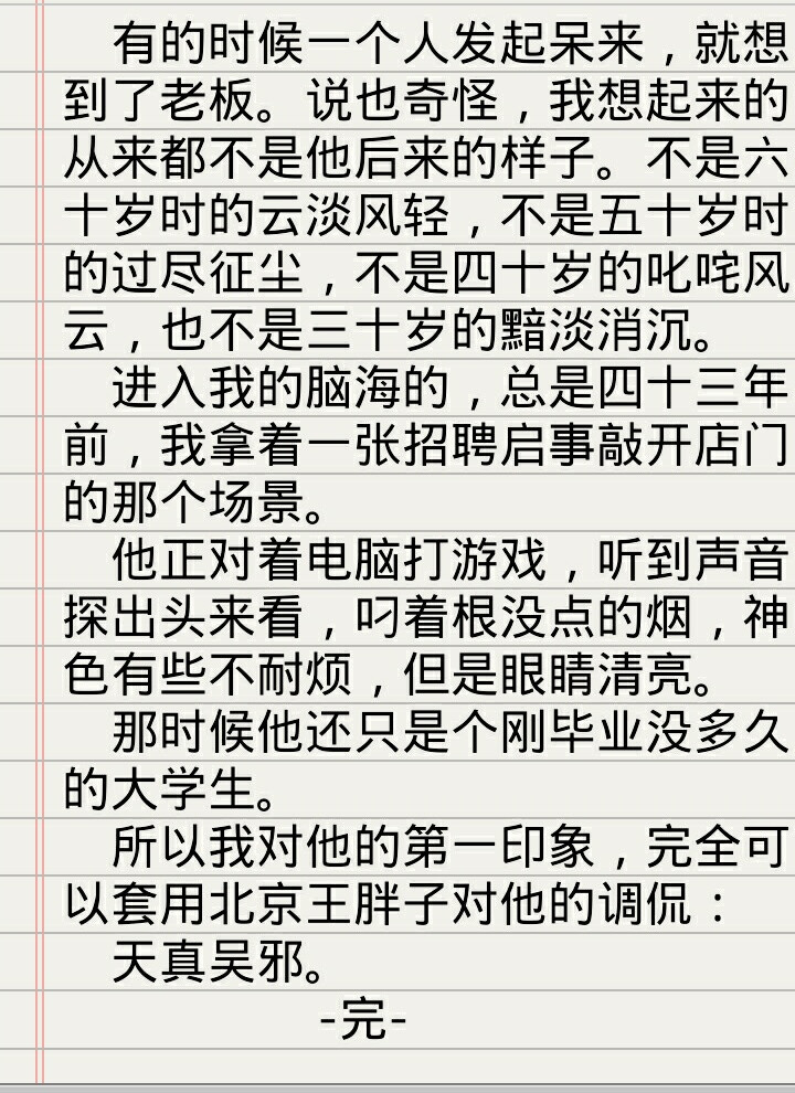  有的时候一个人发起呆来，就想到了老板。说也奇怪，我想起来的从来都不是他后来的样子。不是六十岁时的云淡风轻，不是五十岁时的过尽征尘，不是四十岁的叱咤风云，也不是三十岁的黯淡消沉。 进入我的脑海的，总是四十三年前，我拿着一张招聘启事敲开店门的那个场景。 他正对着电脑打游戏，听到声音探出头来看，叼着根没点的烟，神色有些不耐烦，但是眼睛清亮。 那时候他还只是个刚毕业没多久的大学生。 所以我对他的第一印象，完全可以套用北京王胖子对他的调侃： 天真吴邪。 -完- 【王盟日记】