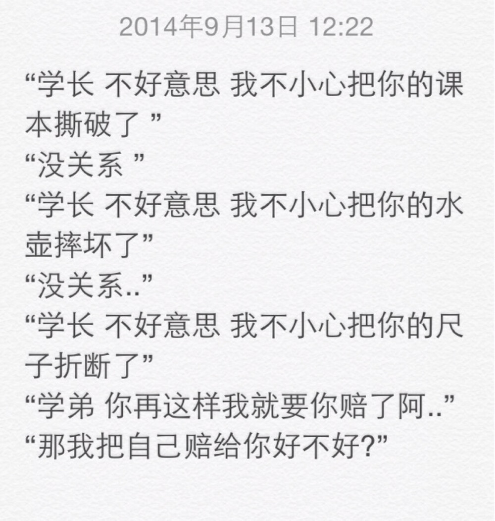 “学长 不好意思 我不小心把你的课本撕破了 ” “没关系 ” “学长 不好意思 我不小心把你的水壶摔坏了” “没关系..” “学长 不好意思 我不小心把你的尺子折断了” “学弟 你再这样我就要你赔了阿..” “那我把自己赔给你好不好?”