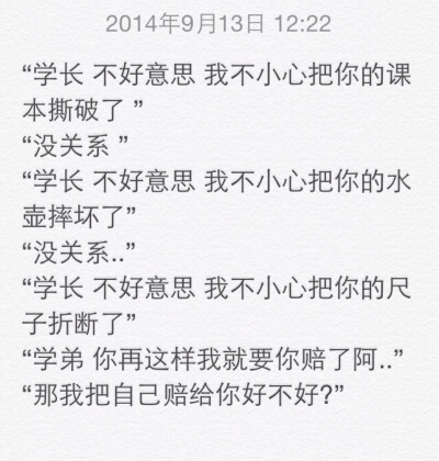 “学长 不好意思 我不小心把你的课本撕破了 ” “没关系 ” “学长 不好意思 我不小心把你的水壶摔坏了” “没关系..” “学长 不好意思 我不小心把你的尺子折断了” “学弟 你再这样我就要你赔了阿..” “那我把自…