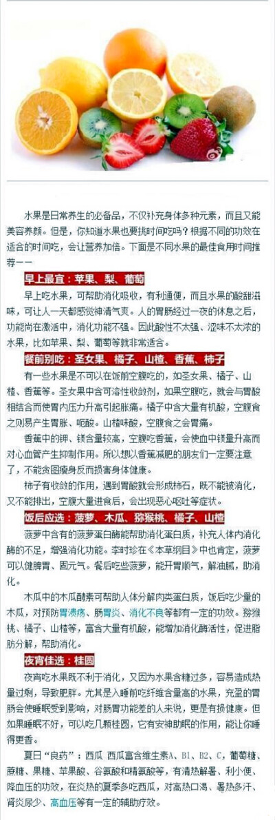 【不同水果的最佳食用时间】①早上最宜：苹果、梨、葡萄，可帮助消化吸收，有利通便，而且水果的酸甜滋味，可让人一天都感觉神清气爽。②餐前别吃：圣女果、橘子、山楂、香蕉、柿子。③饭后应?。翰ぢ?、木瓜、猕猴桃…