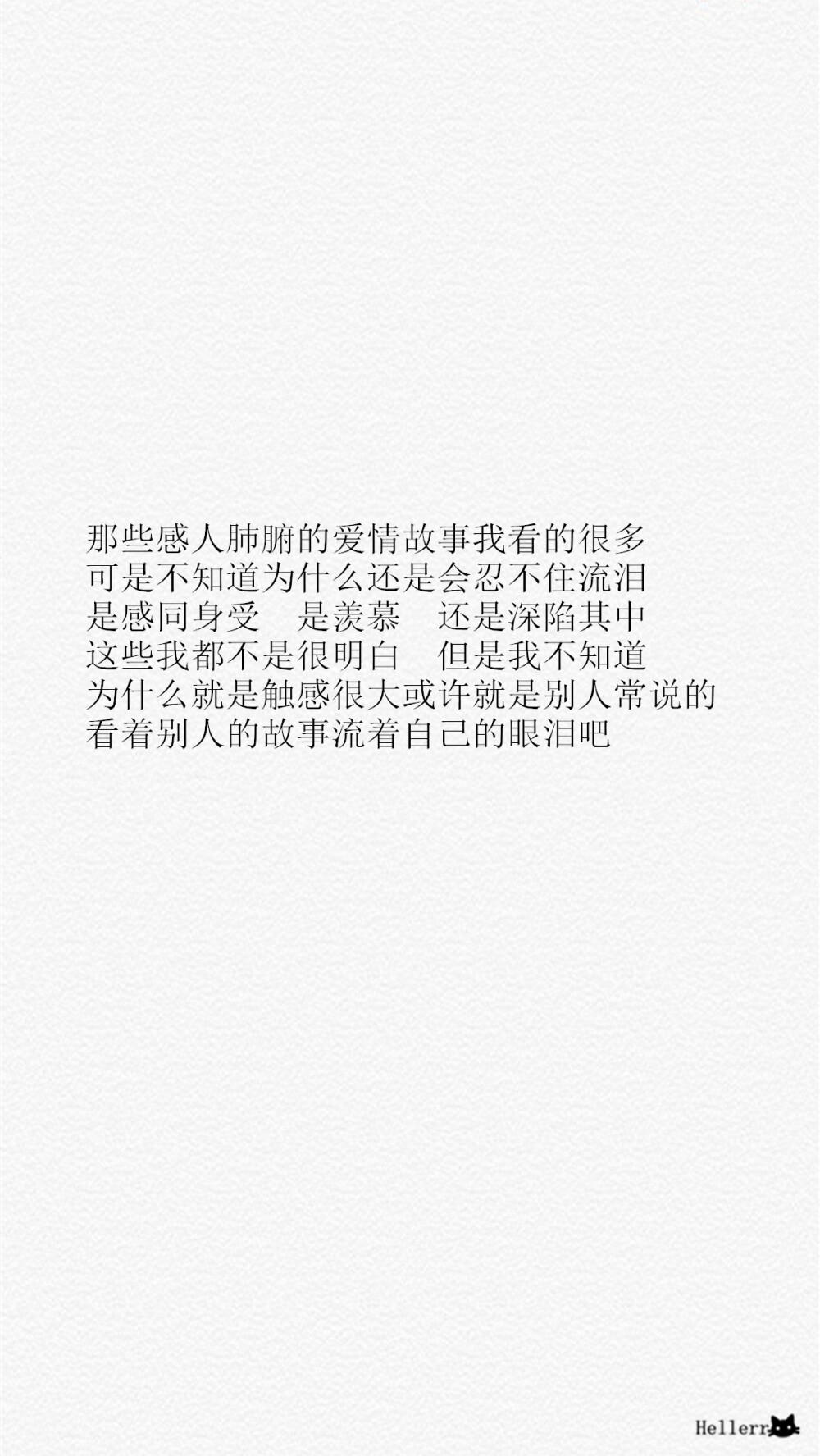 那些感人肺腑的爱情故事我看的很多 可是不知道为什么还是会忍不住流泪 是感同身受 是羡慕 还是深陷其中 这些我都不是很明白 但是我不知道为什么就是触感很大或许就是别人常说的 看着别人的故事流着自己的眼泪吧/[备忘录里数不清的心事][禁二改禁商用][转载请署名]更多de原创自制壁纸，平铺壁纸，文字壁纸，萌壁纸，锁屏壁纸，英文壁纸，字母壁纸，星空壁纸，星座壁纸，励志壁纸，iPhone壁纸，手机壁纸，电脑壁纸，心情文字，语录，长句，短句，歌词等。更多美美哒的壁纸请关注：Hellerr（底图与文素大多来源网络，侵删）