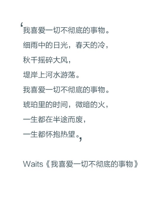 我喜爱一切不彻底的事物。细雨中的日光，春天的冷，秋千摇碎大风，堤岸上河水游荡。我喜爱一切不彻底的事物。琥珀里的时间，微暗的火，一生都在半途而废，一生都在怀抱热望。——waits《我喜爱一切不彻底的事物》