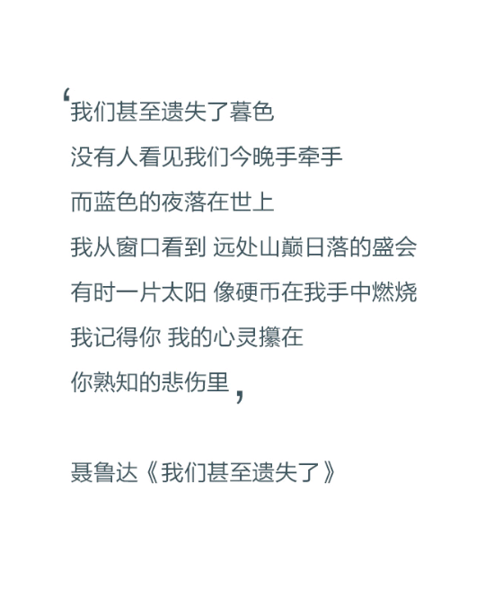 我们甚至遗失了暮色，没有人看见我们今晚手牵手，而蓝色的夜落在世上，我从窗口看到，远处山巅日落的盛会，有时一片太阳，像硬币在我手中燃烧，我记得你，我的心灵攥在，你熟知的悲伤里。——聂鲁达《我们甚至遗失了》