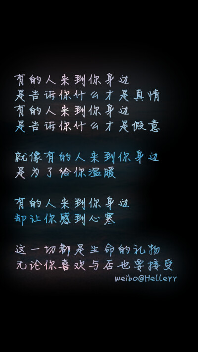 【有的人来到你身边 是告诉你什么才是真情 有的人来到你身边 是告诉你什么才是假意 就像有的人来到你身边 是为了给你温暖 有的人来到你身边 却让你感到心寒 这一切都是生命的礼物 无论你喜欢与否也要接受】…