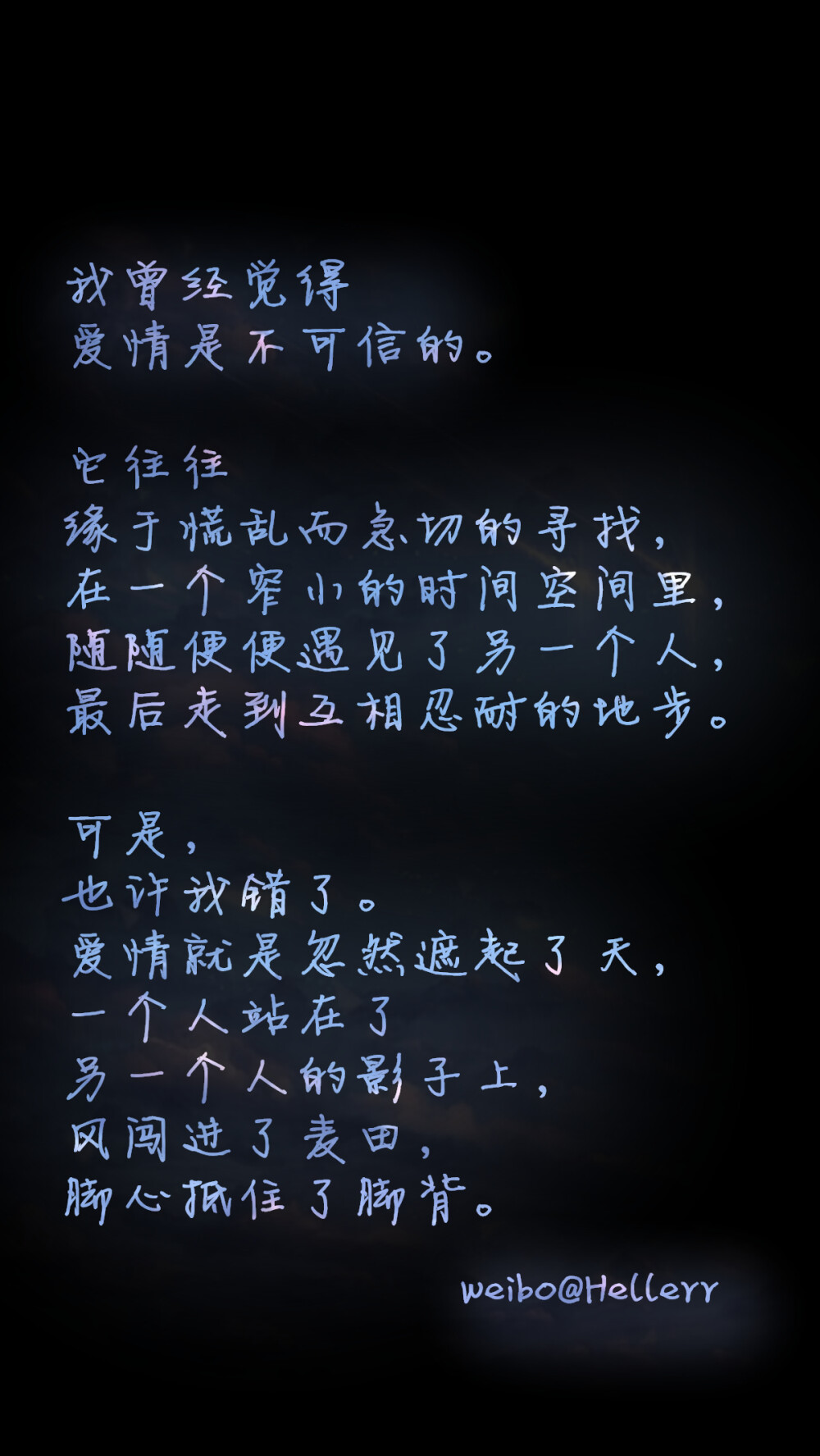 【我曾经觉得爱情是不可信的。它往往缘于慌乱而急切的寻找，在一个窄小的时间空间里，随随便便遇见了另一个人，最后走到互相忍耐的地步。可是，也许我错了。爱情就是忽然遮起了天，一个人站在了另一个人的影子上，风闯进了麦田，脚心抵住了脚背。】原创/自制/独家/手机壁纸/iPhone壁纸/屏保/锁屏/心情/文字/歌词/语录/长短句/励志/情感/平铺/简单系/星座/星空/字母/备忘录/图文//更多请关注：Hellerr（底图与文素大多来源网络，侵删）