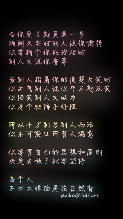 【当你受了欺负退一步海阔天空时别人说你懦弱 你要拼个你死我活时别人又说你鲁莽 当别人指着你的痛楚大笑时你生气别人说你开不起玩笑 你陪笑别人又以为你是个软柿子好捏 所以千万别为别人而活 你不可能让所有人满意 …