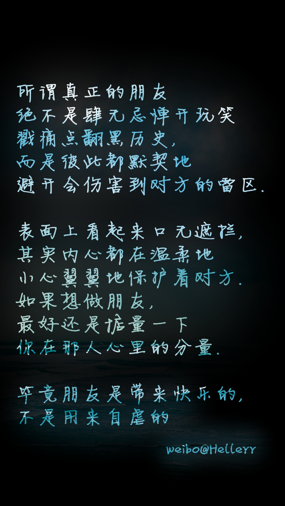 【所谓真正的朋友绝不是肆无忌惮开玩笑戳痛点翻黑历史,而是彼此都默契地避开会伤害到对方的雷区.表面上看起来口无遮拦,其实内心都在温柔地小心翼翼地保护着对方.如果想做朋友,最好还是掂量一下你在那人心里的分量.毕竟朋友是带来快乐的,不是用来自虐的】原创/自制/独家/手机壁纸/iPhone壁纸/屏保/锁屏/心情/文字/歌词/语录/长短句/励志/情感/平铺/简单系/星座/星空/字母/备忘录/图文//更多请关注：Hellerr（底图与文素大多来源网络，侵删）