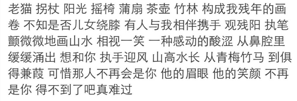 老猫 拐杖 阳光 摇椅 蒲扇 茶壶 竹林 构成我残年的画卷 不知是否儿女绕膝 有人与我相伴携手 观残阳 执笔颤微微地画山水 相视一笑 一种感动的酸涩 从鼻腔里缓缓涌出 想和你 执手迎风 山高水长 从青梅竹马 到俱得兼葭 可惜那人不再会是你 他的眉眼 他的笑颜 不再是你 得不到了吧真难过