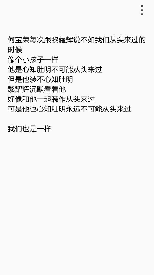  何宝荣每次跟黎耀辉说不如我们从头来过的时候 像个小孩子一样 他是心知肚明不可能从头来过 但是他装不心知肚明 黎耀辉沉默看着他 好像和他一起装作从头来过 可是他也心知肚明永远不可能从头来过 我们也是一样 我们再也回不去了