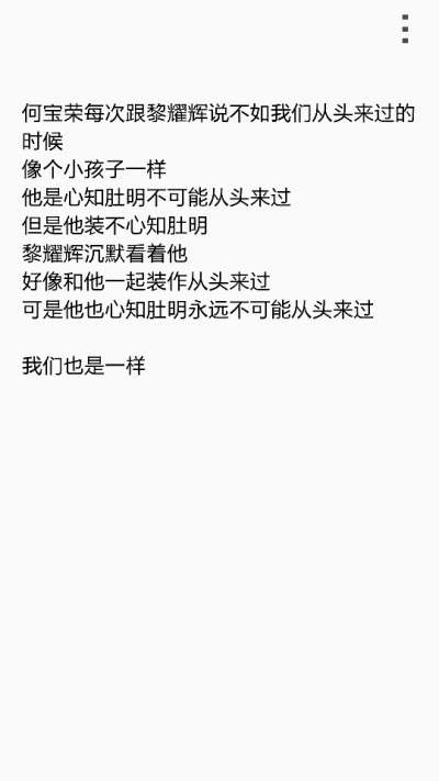  何宝荣每次跟黎耀辉说不如我们从头来过的时候 像个小孩子一样 他是心知肚明不可能从头来过 但是他装不心知肚明 黎耀辉沉默看着他 好像和他一起装作从头来过 可是他也心知肚明永远不可能从头来过 我们也是一样 我们…