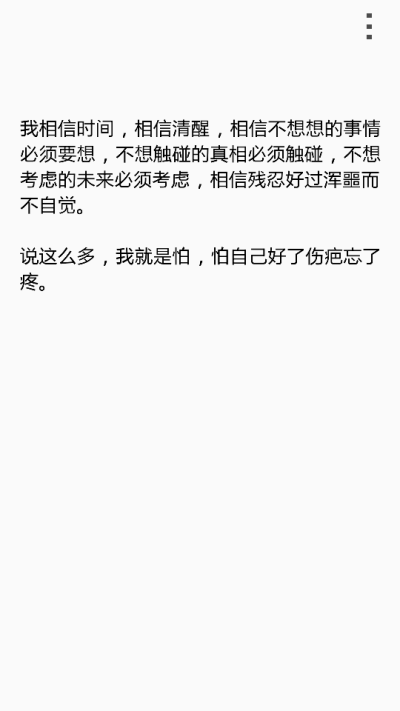  我相信时间，相信清醒，相信不想想的事情必须要想，不想触碰的真相必须触碰，不想考虑的未来必须考虑，相信残忍好过浑噩而不自觉。 说这么多，我就是怕，怕自己好了伤疤忘了疼。