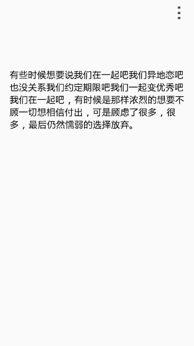 有些时候想要说我们在一起吧我们异地恋吧也没关系我们约定期限吧我们一起变优秀吧我们在一起吧，有时候是那样浓烈的想要不顾一切想相信付出，可是顾虑了很多，很多，最后仍然懦弱的选择放弃。