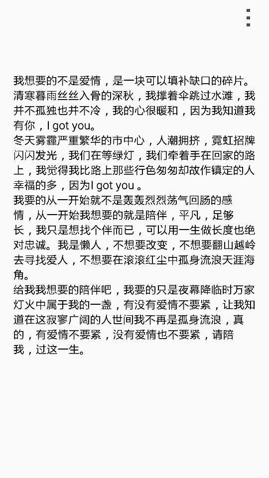 我想要的不是爱情，是一块可以填补缺口的碎片。 清寒暮雨丝丝入骨的深秋，我撑着伞跳过水滩，我并不孤独也并不冷，我的心很暖和，因为我知道我有你，I got you。 冬天雾霾严重繁华的市中心，人潮拥挤，霓虹招牌闪闪发光，我们在等绿灯，我们牵着手在回家的路上，我觉得我比路上那些行色匆匆却故作镇定的人幸福的多，因为I got you 。