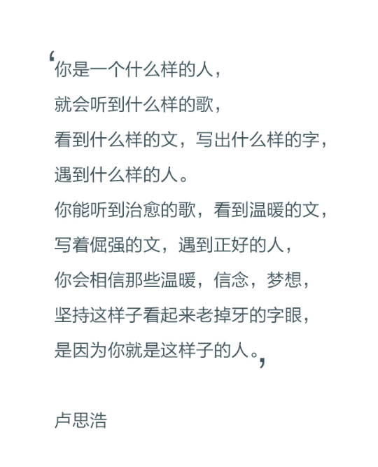 你是一个什么样的人，就会听到什么样的歌，看到什么样的文，写出什么样的字，遇到什么样的人，你能听到治愈的歌，看到温暖的文，写着倔强的文，遇到正好的人，你会相信那些温暖，信念，梦想，坚持这样子看起来老掉牙的字眼，是因为你就是这样子的人。——卢思浩