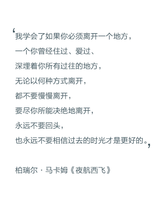 我学会了如果你必须离开一个地方，一个你曾经住过、爱过、深埋着你所有过往的地方，无论以何种方式离开，都不要慢慢离开，要尽你所能决绝地离开，永远不要回头，也永远不要相信过去的时光才是更好的。——柏瑞尔·马卡姆《夜航西飞》