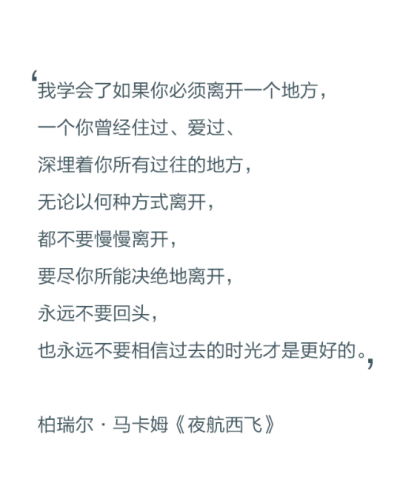 我学会了如果你必须离开一个地方，一个你曾经住过、爱过、深埋着你所有过往的地方，无论以何种方式离开，都不要慢慢离开，要尽你所能决绝地离开，永远不要回头，也永远不要相信过去的时光才是更好的。——柏瑞尔·马…