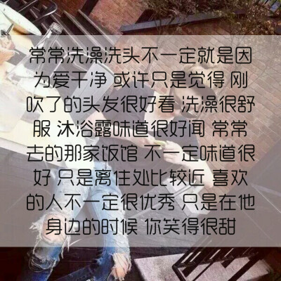 常常洗澡洗头不一定就是因为爱干净 或许只是觉得 刚吹了的头发很好看 洗澡很舒服 沐浴露味道很好闻 常常去的那家饭馆 不一定味道很好 只是离住处比较近 喜欢的人不一定很优秀 只是在他身边的时候 你笑得很甜