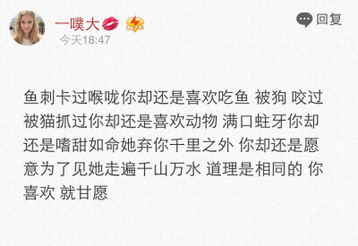 鱼刺卡过喉咙你却还是喜欢吃鱼 被狗咬过被猫抓过你却还是喜欢动物满口蛀牙你却还是嗜甜如命 她弃你千里之外你却还是愿意为了见他走遍千山万水 道理是相同的 你喜欢 就甘愿❤