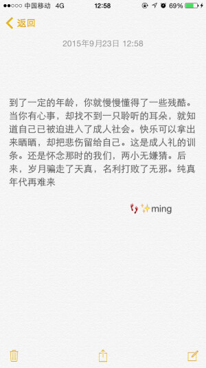  到了一定的年龄，你就慢慢懂得了一些残酷。当你有心事，却找不到一只聆听的耳朵，就知道自己已被迫进入了成人社会。快乐可以拿出来晒晒，却把悲伤留给自己。这是成人礼的训条。还是怀念那时的我们，两小无嫌猜。后来，岁月骗走了天真，名利打败了无邪。纯真年代再难来