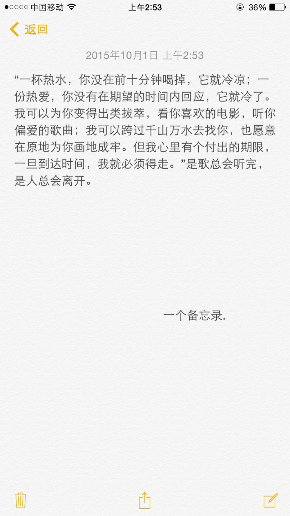 文字 句子 语录 备忘录 情书 “一杯热水，你没在前十分钟喝掉，它就冷凉；一份热爱，你没有在期望的时间内回应，它就冷了。我可以为你变得出类拔萃，看你喜欢的电影，听你偏爱的歌曲；我可以跨过千山万水去找你，也愿意在原地为你画地成牢。但我心里有个付出的期限，一旦到达时间，我就必须得走。”是歌总会听完，是人总会离开。