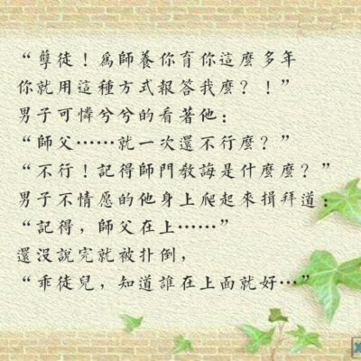 “孽徒！为师养你育你这么多年你就用这种方式报答我么？！”男子可怜兮兮的看着他：“师父……就一次还不行么？”“不行！记得师门教诲是什么么？！”男子不情愿的他身上爬起来揖拜道：“记得，师父在上……”还没说…