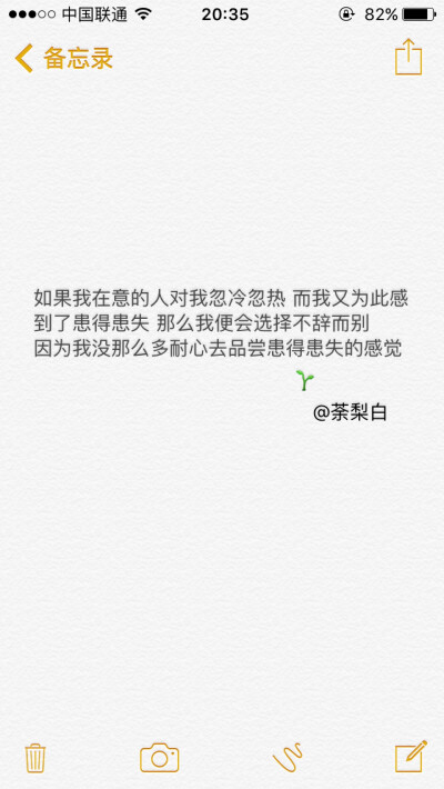 备忘录文字。如果我在意的人对我忽冷忽热 而我又为此感到了患得患失 那么我便会选择不辞而别 因为我没那么多耐心去品尝患得患失的感觉