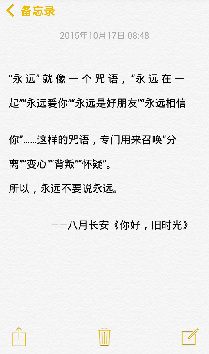  “永 远” 就 像 一 个 咒 语， “永 远 在 一 起”“永远爱你”“永远是好朋友”“永远相信 你”……这样的咒语，专门用来召唤“分 离”“变心”“背叛”“怀疑”。 所以，永远不要说永远。 ——八月长安《你好，旧时光》