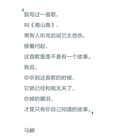 我写过一首歌，叫《南山南》，常有人听完后说它太悲伤，接着问起，这首歌里是不是有一个故事。我说，你听到这首歌的时候，它就已经和我无关了，你掉的眼泪，才是只有你自己知道的故事。——马頔