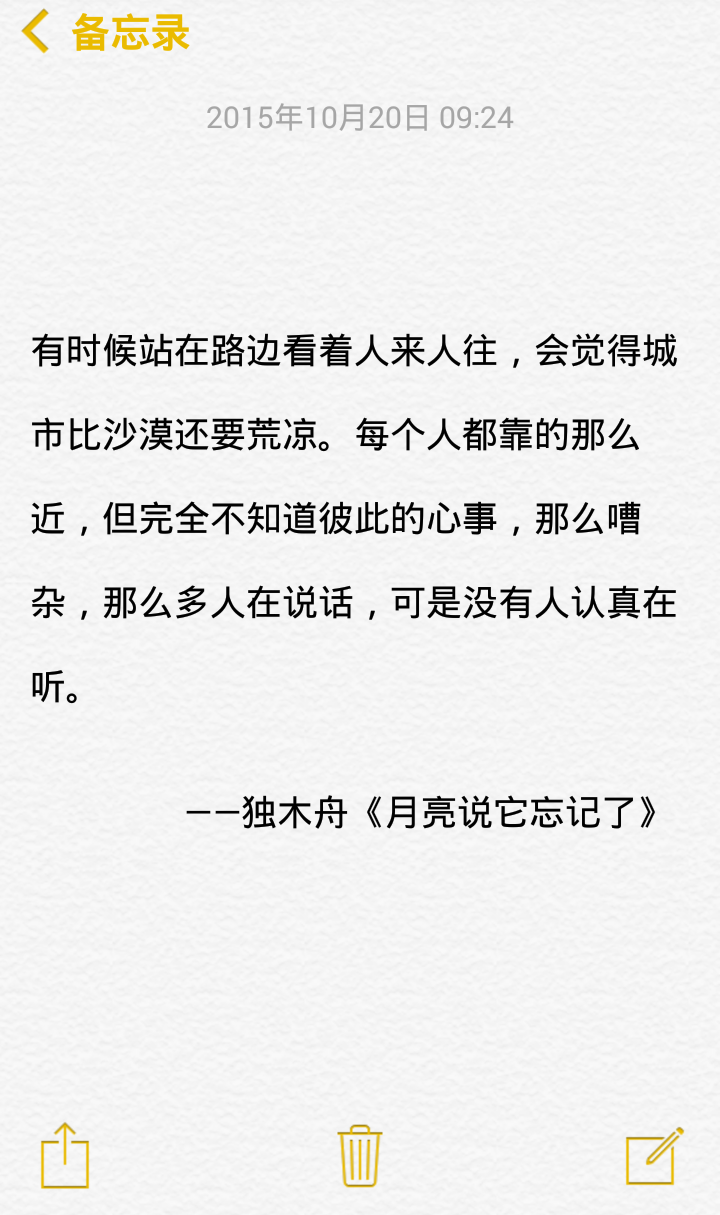 有时候站在路边看着人来人往，会觉得城市比沙漠还要荒凉。每个人都靠的那么近，但完全不知道彼此的心事，那么嘈杂，那么多人在说话，可是没有人认真在听。 ——独木舟《月亮说它忘记了》