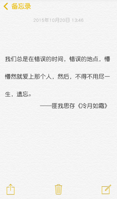 我们总是在错误的时间，错误的地点，懵懵然就爱上那个人，然后，不得不用尽一生，遗忘。 ——匪我思存《冷月如霜》