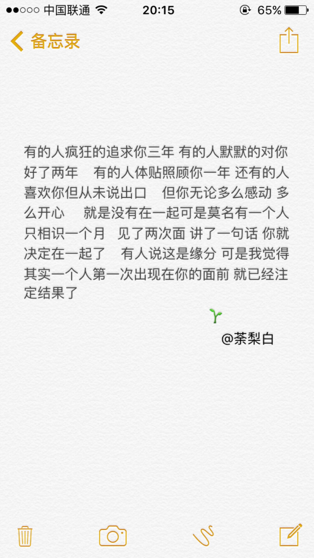 备忘录文字。有的人疯狂的追求你三年 有的人默默的对你好了两年 有的人体贴照顾你一年 还有的人喜欢你但从未说出口 但你无论多么感动 多么开心 就是没有在一起可是莫名有一个人 只相识一个月 见了两次面 讲了一句话 你就决定在一起了 有人说这是缘分 可是我觉得其实一个人第一次出现在你的面前 就已经注定结果了