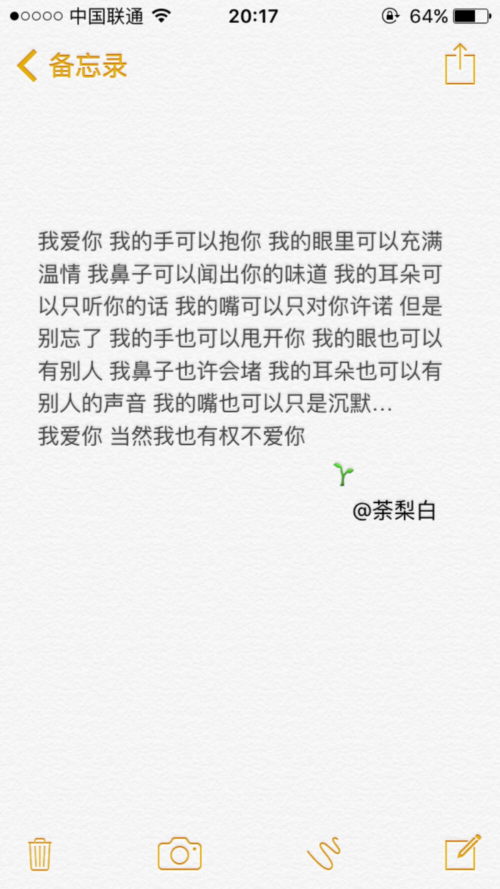 备忘录文字。我爱你 我的手可以抱你 我的眼里可以充满温情 我鼻子可以闻出你的味道 我的耳朵可以只听你的话 我的嘴可以只对你许诺 但是别忘了 我的手也可以甩开你 我的眼也可以有别人 我鼻子也许会堵 我的耳朵也可以有别人的声音 我的嘴也可以只是沉默 我爱你 当然我也有权不爱你