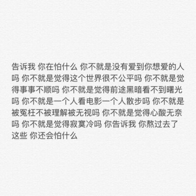 告诉我 你在怕什么 你不就是没有爱到你想爱的人吗 你不就是觉得这个世界很不公平吗 你不就是觉得事事不顺吗 你不就是觉得前途黑暗看不到曙光吗 你不就是一个人看电影一个人散步吗 你不就是被冤枉不被理解被无视吗 你…