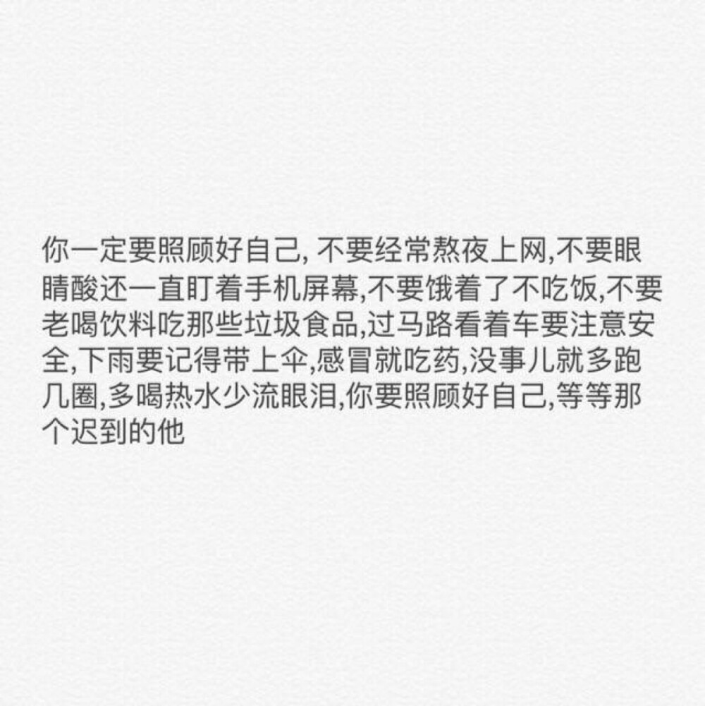  你一定要照顾好自己，不要经常熬夜上网，不要眼睛酸还一直盯着手机屏幕，不要饿着了不吃饭，不要老喝饮料吃那些垃圾食品，过马路看着车要注意安全，下雨要记得带上伞，感冒就吃药，没事儿就多跑几圈，多喝热水少流眼泪，你要照顾好自己，等等那个迟到的他。（自做文字图片 背景 备忘录 语录 情书 句子 关注一个备忘录❤️）