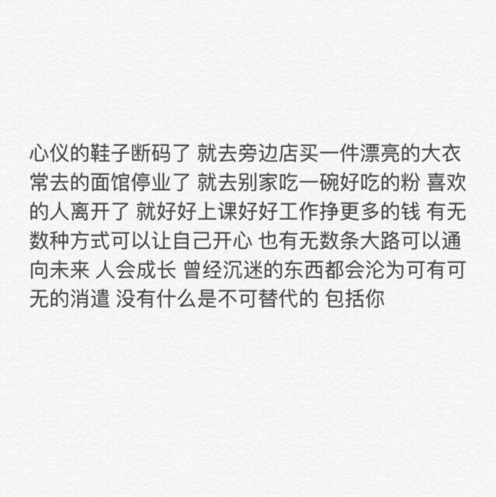 心仪的鞋子断码了 就去旁边店买一件漂亮的大衣 常去的面馆停业了 就去别家吃一碗好吃的粉 喜欢的人离开了 就好好上课好好工作挣更多的钱 有无数种方式可以让自己开心 也有无数条大路可以通向未来 人会成长 曾经沉迷的东西都会沦为可有可无的消遣 没有什么是不可替代的 包括你（自做文字图片 背景 备忘录 语录 情书 句子 关注一个备忘录❤️）