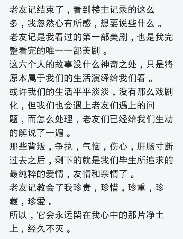 老友记教会了我珍贵，珍惜，珍重，珍爱，珍藏。这是贴吧里的一段评价。每个人所倾心的东西不尽相同，可这就是我们所爱的带给我们的吧。