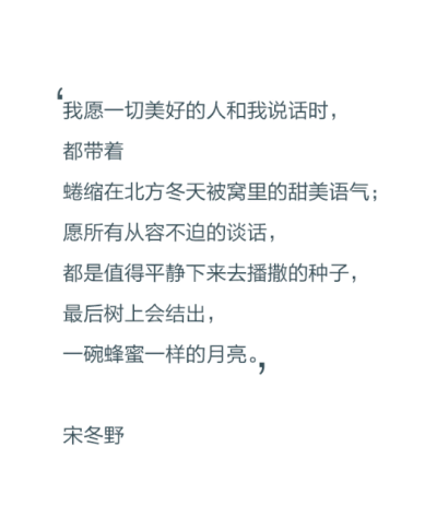 我愿一切美好的人和我说话时，都带着蜷缩在北方冬天被窝里的甜美语气；愿所有从容不迫的谈话，都是值得平静下来去播撒的种子，最后树上会结出，一碗蜂蜜一样的月亮。——宋冬野