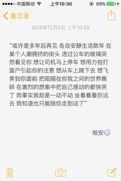 备忘录文字 “或许是多年后再见 各自安静生活数年 在某个人潮拥挤的街头 透过公车的玻璃突然看见你 想让司机马上停车 想用力拍打窗户引起你的注意 想从车上跳下去 想飞奔到你面前 把阻隔在你我之间的世界撕碎 在激烈…