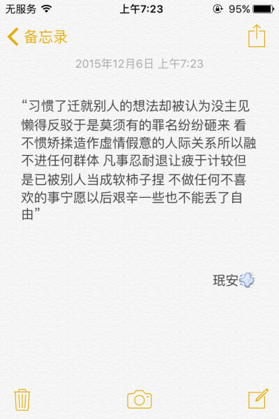 备忘录文字 “习惯了迁就别人的想法却被认为没主见 懒得反驳于是莫须有的罪名纷纷砸来 看不惯矫揉造作虚情假意的人际关系所以融不进任何群体 凡事忍耐退让疲于计较但是已被别人当成软柿子捏 不做任何不喜欢的事宁愿…