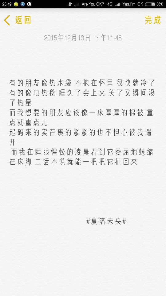 “有的朋友像热水袋 不抱在怀里 很快就冷了 有的像电热毯 睡久了会上火 关了又瞬间没了热量 而我想要的朋友应该像一床厚厚的棉被 重点就重点儿 起码来的实在裹的紧紧的也不担心被我踢开 而我在睡眼惺忪的凌晨看到它委屈地蜷缩在床脚 二话不说就能一把把它扯回来”